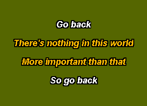 Go back

There's nothing in this world

More important than that

So go back