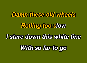 Damn these old wheels
Rolling too slow

fstare down this white Iine

With so far to go