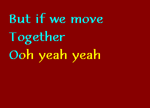 But if we move
Together

Ooh yeah yeah