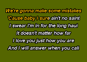 We're gonna make some mistakes
'Cause baby I sure ain't no saint
I swear I'm In for the Iong hauI
It doesn't matter how far
I Iove you just how you are
And I wIII answer when you caII