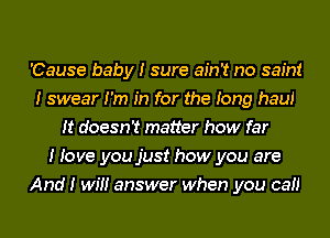 'Cause baby I sure ain't no saint
I swear I'm In for the Iong hauI
It doesn't matter how far
I Iove you just how you are
And I wIII answer when you caII