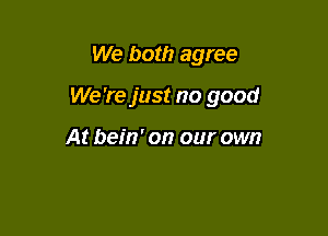 We both agree

We 're just no good

At bein' on our own