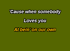 'Cause when somebody

Loves you

At bein' on our own