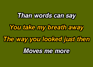 Than words can say

You take my breath away

The way you looked just then

Moves me more