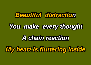 Beamtifulr distraction
You make every thought
A chain reaction

My heart is fluttering inside