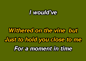 I would 've

Withered on the vine but
Just to hold you close to me

For a moment in time