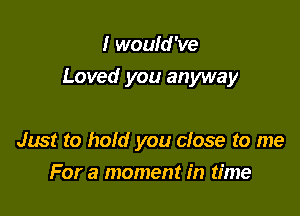 I would 've

Loved you anyway

Just to hold you close to me
For a moment in time