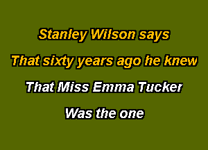 Stanley Wilson says

That sixty years ago he knew

That Miss Emma Tucker

Was the one