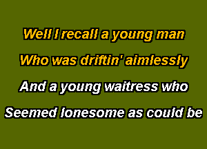 Wel'lr I recallr a young man
Who was driftm' aimfessfy
And a young waitress who

Seemed lonesome as could be