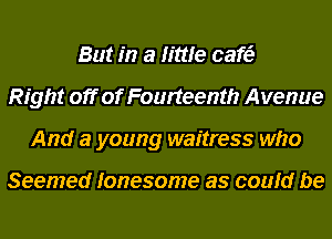 But in a little cafe?
Right off of Fourteenth Avenue
And a young waitress who

Seemed lonesome as could be