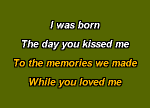 I was born
The day you kissed me

To the memories we made

While you Ioved me