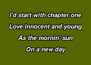I'd start with chapter one
Love innocent and young

As the mornin' sun

On a new day