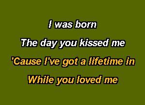 I was born

The day you kissed me

'Cause I've got a h'fetime in

While you loved me