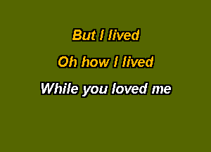 But I fived
Oh how I lived

While you loved me