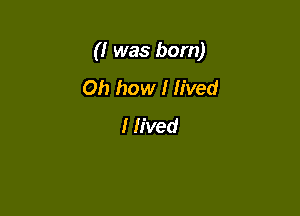 (I was born)

Oh how I lived
I lived