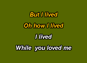 But I lived
Oh how I lived
I lived

While you Ioved me