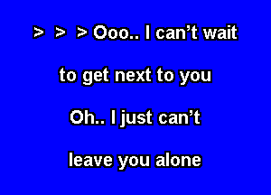 t) 000.. I can,t wait
to get next to you

0h.. ljust caWt

leave you alone