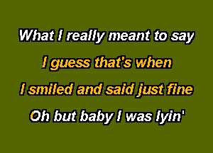 What I really meant to say

I guess that's when

I smiled and said just fine

Oh but baby! was Iyin'