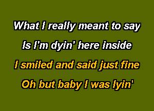 What I really meant to say
Is I'm dyin' here inside
I smiled and said just fine

Oh but banbylr was Iyin'