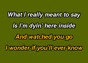 What I really meant to say

ls I'm dyin' here inside

And watched you go

I wonder if you?! ever know