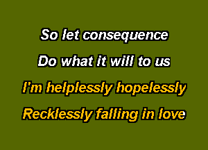 So let consequence
Do what it will to us

I'm helplessly hopelessfy

Reckless! y falling in Iove