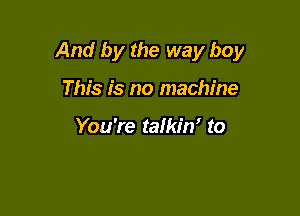 And by the way boy

This is no machine

You're talkin' to