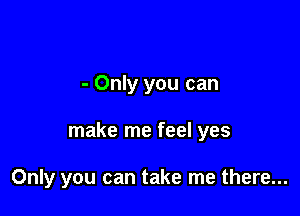 - Only you can

make me feel yes

Only you can take me there...