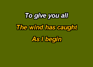 To give you an

The wind has caught

As I begin
