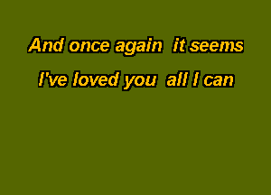 And once again it seems

I've loved you all I can