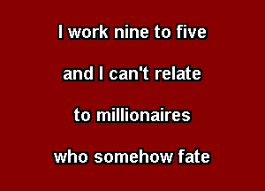 I work nine to five
and I can't relate

to millionaires

who somehow fate