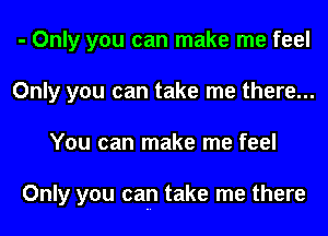 - Only you can make me feel
Only you can take me there...
You can make me feel

Only you cap take me there