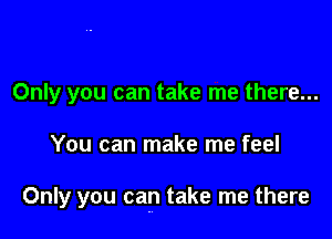 Only you can take me there...

You can make me feel

Only you can take me there