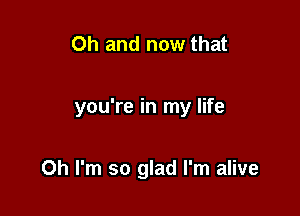 Oh and now that

you're in my life

Oh I'm so glad I'm alive