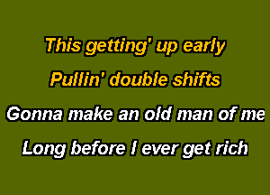 This getting' up early
Puffin' double shifts
Gonna make an old man of me

Long before I ever get rich