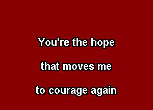 You're the hope

that moves me

to courage again