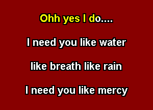 Ohh yes I do....
I need you like water

like breath like rain

I need you like mercy