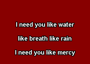 I need you like water

like breath like rain

I need you like mercy