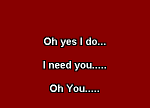 Oh yes I do...

I need you .....

Oh You .....