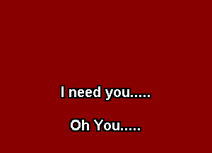 I need you .....

Oh You .....
