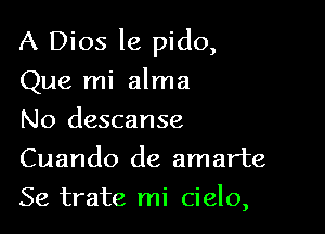 A Dios le pido,

Que mi alma

No descanse
Cuando de amarte
Se trate mi cielo,