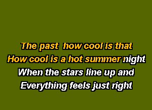The past how cool is that
How cool is a hot summer night
When the stars line up and
Everything feels just right