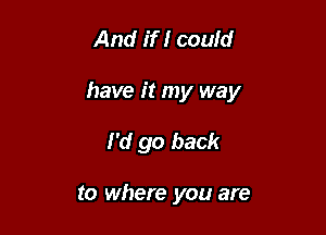 And if I could

have it my way

I'd go back

to where you are