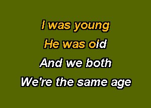 I was young

He was old
And we both
We're the same age