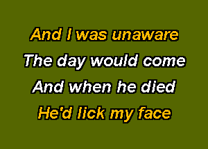 And I was unaware
The day would come
And when he died

He'd lick my face