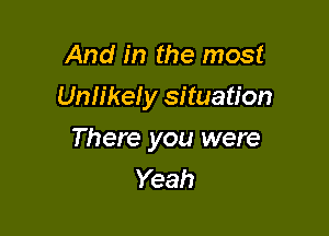 And in the most
Uniike! y situation

There you were
Yeah