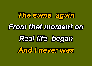 The same again
From that moment on

Real life began

And I never was