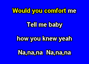 Would you comfort me

Tell me baby

how you knew yeah

Na,na,na Na,na,na