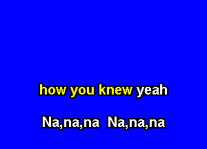 how you knew yeah

Na,na,na Na,na,na