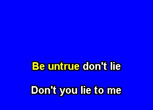 Be untrue don't lie

Don't you lie to me
