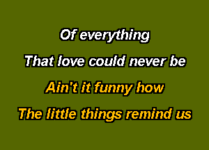 Of evetything
That love could never be

Ain't it funny how

The little things remind us